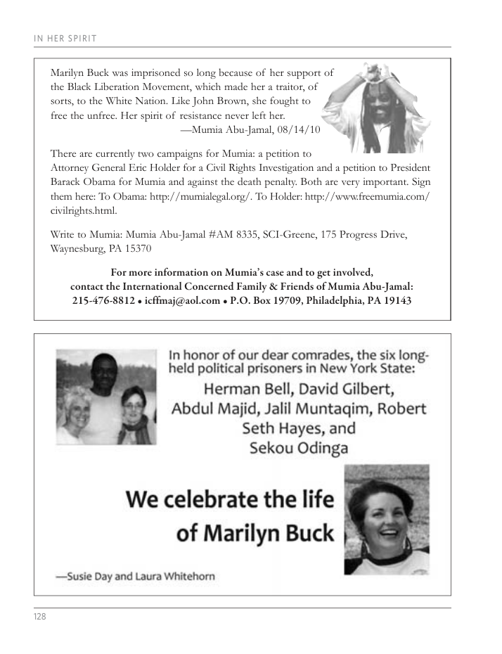 IN HER SPIRIT Marilyn Buck was imprisoned so long because of her support of j \ the Black Liberation Movement, which made her a traitor, of sorts, to the White Nation. Like John Brown, she fought to free the unfree. Her spirit of resistance never left her. N —Mumia Abu-Jamal, 08/14/10 .0’ ) There are currently two campaigns for Mumia: a petition to Attorney General Eric Holder for a Civil Rights Investigation and a petition to President Barack Obama for Mumia and against the death penalty. Both are very important. Sign them here: To Obama: htp:/ /mumialegal.org/. To Holder: http://www.freemumia.com/ hes him, civil Write to Mumia: Mumia Abu-Jamal #AM 8335, SCI-Greene, 175 Progress Drive, Waynesburg, PA 15370 For more information on Mumia’s case and to get involved, contact the International Concerned Family & Friends of Mumia Abu-Jamal: 2154768812 « icfmaj@aol.com « P.0. Box 19709, Philadelphia, PA 19143 In honor of our dear comrades, the six long- held political prisoners in New York State: Herman Bell, David Gilbert, Abdul Majid, Jalil Muntagim, Robert Seth Hayes, and Sekou Odinga We celebrate the life of Marilyn Buck —Susie Day and Laura Whitehorn